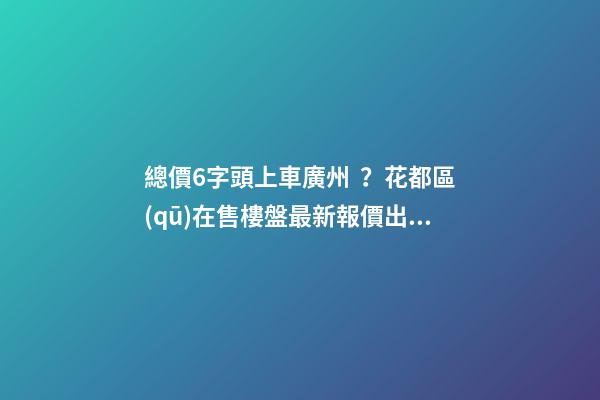 總價6字頭上車廣州？花都區(qū)在售樓盤最新報價出爐